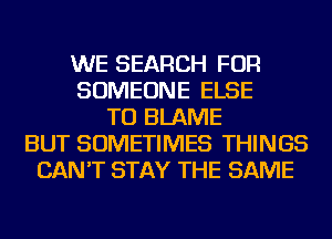 WE SEARCH FOR
SOMEONE ELSE
TU BLAME
BUT SOMETIMES THINGS
CAN'T STAY THE SAME