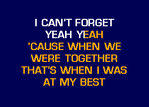 I CAN'T FORGET
YEAH YEAH
'CAUSE WHEN WE
WERE TOGETHER
THAT'S WHEN I WAS
AT MY BEST