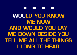 WOULD YOU KNOW
ME NOW
AND WOULD YOU LAY
ME DOWN BESIDE YOU
TELL ME ALL THE THINGS
I LONG TO HEAR