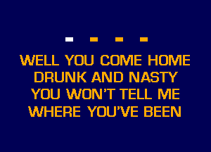 WELL YOU COME HOME
DRUNK AND NASTY
YOU WON'T TELL ME

WHERE YOU'VE BEEN