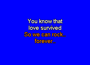 You know that
love survived

So we can rock..
forever..