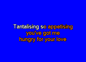 Tantalising so appetising

you've got me
hungry for your love