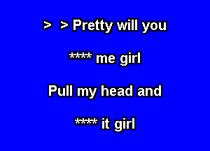 t' 't' Pretty will you

W me girl

Pull my head and

W it girl