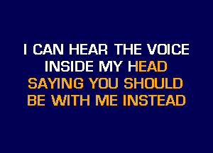 I CAN HEAR THE VOICE
INSIDE MY HEAD
SAYING YOU SHOULD
BE WITH ME INSTEAD