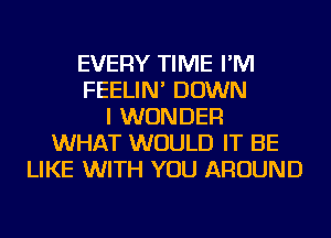 EVERY TIME I'M
FEELIN' DOWN
I WONDER
WHAT WOULD IT BE
LIKE WITH YOU AROUND