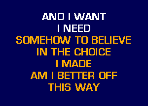 AND I WANT
I NEED
SOMEHOW TO BELIEVE
IN THE CHOICE
I MADE
AM I BETTER OFF
THIS WAY