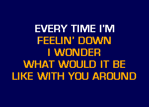 EVERY TIME I'M
FEELIN' DOWN
I WONDER
WHAT WOULD IT BE
LIKE WITH YOU AROUND