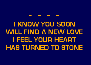 I KNOW YOU SOON
WILL FIND A NEW LOVE
I FEEL YOUR HEART
HAS TURNED T0 STONE