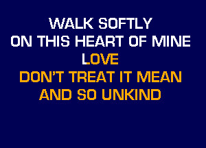 WALK SOFTLY
ON THIS HEART OF MINE
LOVE
DON'T TREAT IT MEAN
AND SO UNKIND