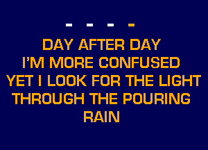 DAY AFTER DAY
I'M MORE CONFUSED
YET I LOOK FOR THE LIGHT
THROUGH THE POURING
RAIN