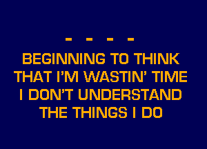 BEGINNING T0 THINK
THAT I'M WASTIN' TIME
I DON'T UNDERSTAND
THE THINGS I DO
