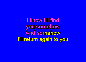I know I'll find
you somehow

And somehow
I'll return again to you