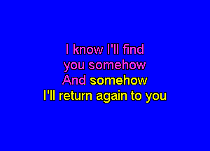 I know I'll find
you somehow

And somehow
I'll return again to you