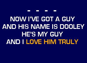 NOW I'VE GOT A GUY
AND HIS NAME IS DOOLEY
HE'S MY GUY
AND I LOVE HIM TRULY