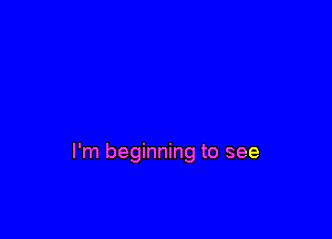 I'm beginning to see