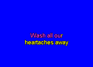 Wash all our
heartaches away