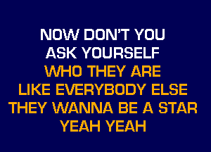 NOW DON'T YOU
ASK YOURSELF
WHO THEY ARE

LIKE EVERYBODY ELSE
THEY WANNA BE A STAR
YEAH YEAH