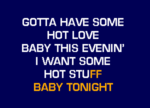 GOTTA HAVE SOME
HOT LOVE
BABY THIS EVENIM
I WANT SOME
HOT STUFF
BABY TONIGHT