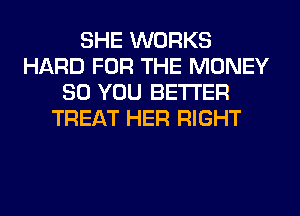 SHE WORKS
HARD FOR THE MONEY
SO YOU BETTER
TREAT HER RIGHT