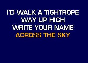 I'D WALK A TIGHTROPE
WAY UP HIGH
WRITE YOUR NAME
ACROSS THE SKY