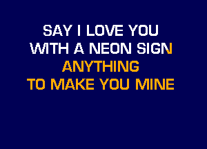 SAY I LOVE YOU
WTH A NEON SIGN
ANYTHING

TO MAKE YOU MINE