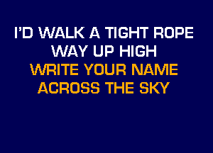 I'D WALK A TIGHT ROPE
WAY UP HIGH
WRITE YOUR NAME
ACROSS THE SKY