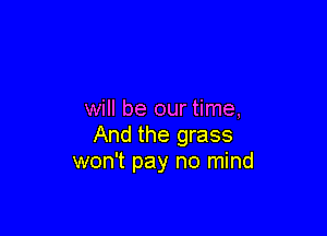 will be our time,

And the grass
won't pay no mind