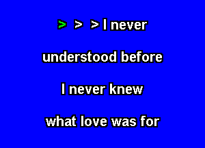 t. t'lnever
understood before

I never knew

what love was for