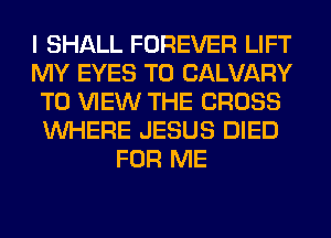 I SHALL FOREVER LIFT
MY EYES T0 CALVARY
TO VIEW THE CROSS
WHERE JESUS DIED
FOR ME