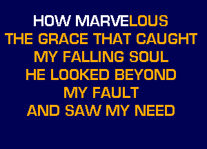 HOW MARVELOUS
THE GRACE THAT CAUGHT
MY FALLING SOUL
HE LOOKED BEYOND
MY FAULT
AND SAW MY NEED