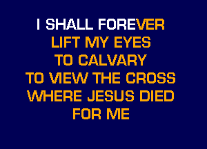 I SHALL FOREVER
LIFT MY EYES
T0 CALVARY
TO VIEW THE CROSS
WHERE JESUS DIED
FOR ME