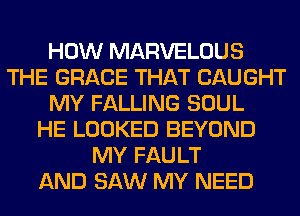 HOW MARVELOUS
THE GRACE THAT CAUGHT
MY FALLING SOUL
HE LOOKED BEYOND
MY FAULT
AND SAW MY NEED