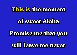 This is the moment
of sweet Aloha

Promise me that you

will leave me never l