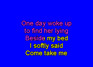 One day woke up
to find her lying

Beside my bed
I softly said
Come take me
