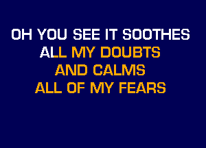 0H YOU SEE IT SOOTHES
ALL MY DOUBTS
AND CALMS
ALL OF MY FEARS