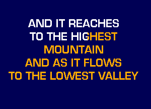 AND IT REACHES
TO THE HIGHEST
MOUNTAIN
AND AS IT FLOWS
TO THE LOWEST VALLEY