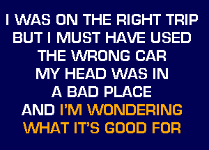 I WAS ON THE RIGHT TRIP
BUT I MUST HAVE USED
THE WRONG CAR
MY HEAD WAS IN
A BAD PLACE
AND I'M WONDERING
WHAT ITS GOOD FOR