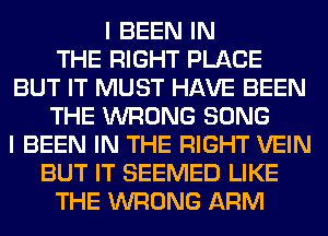 I BEEN IN
THE RIGHT PLACE
BUT IT MUST HAVE BEEN
THE WRONG SONG
I BEEN IN THE RIGHT VEIN
BUT IT SEEMED LIKE
THE WRONG ARM