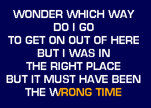 WONDER WHICH WAY
DO I GO
TO GET ON OUT OF HERE
BUT I WAS IN
THE RIGHT PLACE
BUT IT MUST HAVE BEEN
THE WRONG TIME