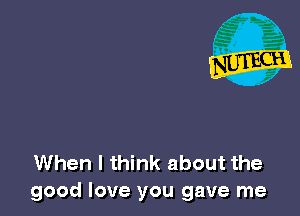 When I think about the
good love you gave me