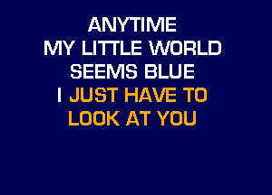 ANYTIME
MY LI'I'I'LE WORLD
SEEMS BLUE
I JUST HAVE TO

LOOK AT YOU