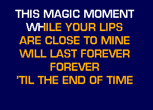 THIS MAGIC MOMENT
WHILE YOUR LIPS
ARE CLOSE TO MINE
WILL LAST FOREVER
FOREVER
'TIL THE END OF TIME