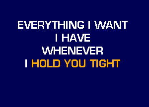 EVERYTHING I WANT
I HAVE
WHENEVER

l HOLD YOU TIGHT