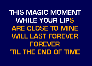 THIS MAGIC MOMENT
WHILE YOUR LIPS
ARE CLOSE TO MINE
WILL LAST FOREVER
FOREVER
'TIL THE END OF TIME