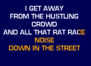 I GET AWAY
FROM THE HUSTLING
CROWD
AND ALL THAT RAT RACE
NOISE
DOWN IN THE STREET