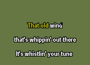 That old Wino

thafs whippin' out there

It's whistlin' your tune