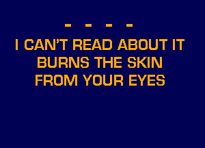 I CAN'T READ ABOUT IT
BURNS THE SKIN
FROM YOUR EYES
