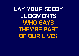LAY YOUR SEEDY
JUDGMENTS
WHO SAYS

THEY'RE PART
OF OUR LIVES
