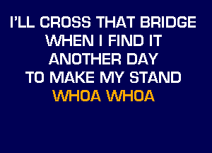 I'LL CROSS THAT BRIDGE
WHEN I FIND IT
ANOTHER DAY

TO MAKE MY STAND
VVHOA VVHOA
