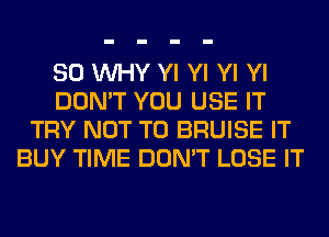 SO WHY Yl Yl Yl Yl
DON'T YOU USE IT
TRY NOT TO BRUISE IT
BUY TIME DON'T LOSE IT